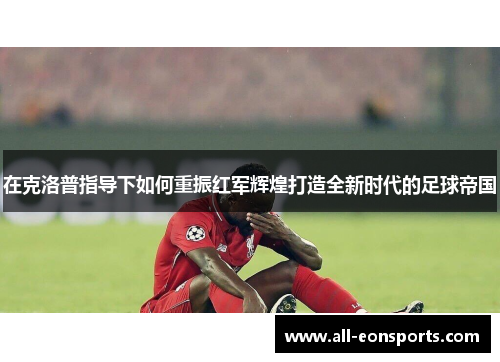 在克洛普指导下如何重振红军辉煌打造全新时代的足球帝国