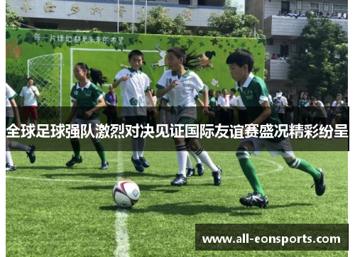 全球足球强队激烈对决见证国际友谊赛盛况精彩纷呈
