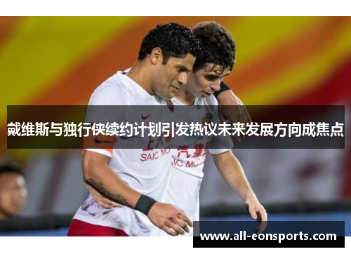 戴维斯与独行侠续约计划引发热议未来发展方向成焦点