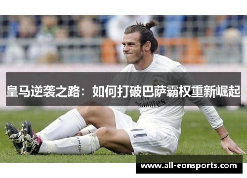 皇马逆袭之路：如何打破巴萨霸权重新崛起