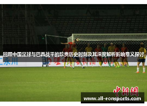 回顾中国足球与巴西战平的珍贵历史时刻及其深度解析影响意义探讨